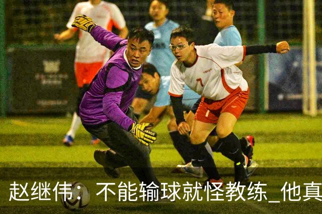赵继伟：不能输球就怪教练 他真的很想帮我们